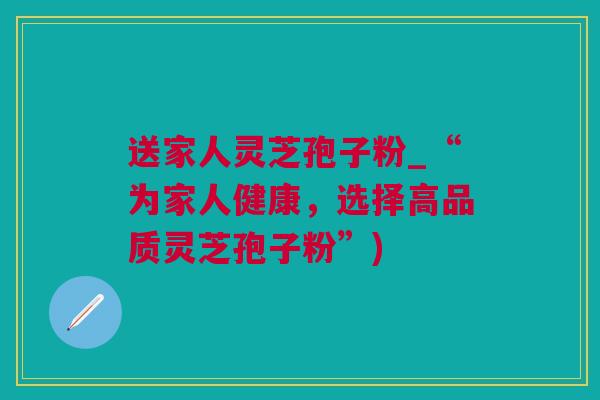 送家人灵芝孢子粉_“为家人健康，选择高品质灵芝孢子粉”)