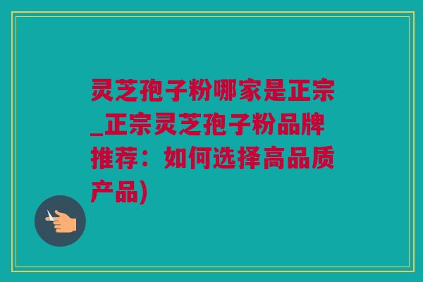 灵芝孢子粉哪家是正宗_正宗灵芝孢子粉品牌推荐：如何选择高品质产品)