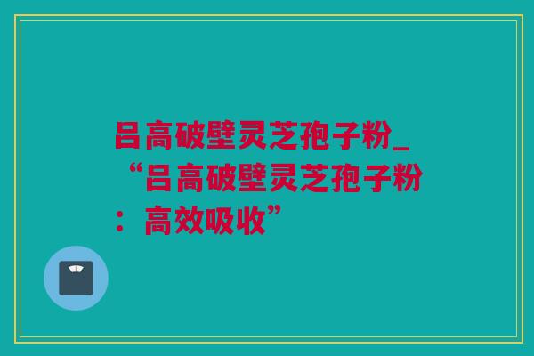 吕高破壁灵芝孢子粉_“吕高破壁灵芝孢子粉：高效吸收”