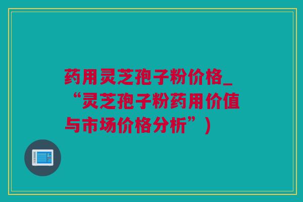 药用灵芝孢子粉价格_“灵芝孢子粉药用价值与市场价格分析”)
