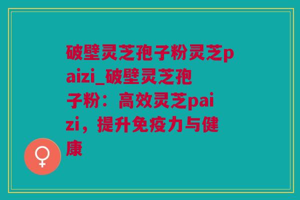 破壁灵芝孢子粉灵芝paizi_破壁灵芝孢子粉：高效灵芝paizi，提升免疫力与健康