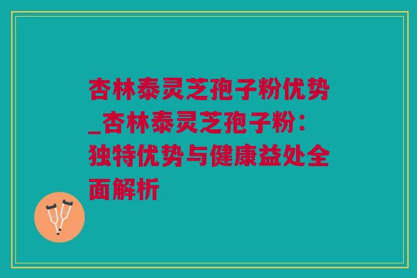 杏林泰灵芝孢子粉优势_杏林泰灵芝孢子粉：独特优势与健康益处全面解析