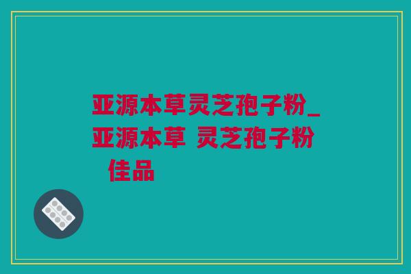 亚源本草灵芝孢子粉_亚源本草 灵芝孢子粉  佳品