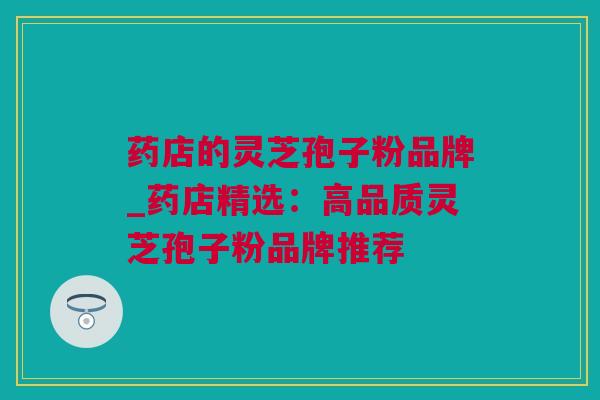 药店的灵芝孢子粉品牌_药店精选：高品质灵芝孢子粉品牌推荐