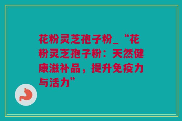花粉灵芝孢子粉_“花粉灵芝孢子粉：天然健康滋补品，提升免疫力与活力”
