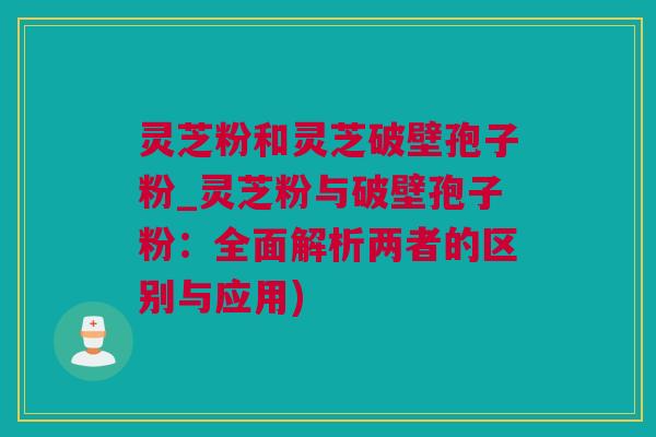 灵芝粉和灵芝破壁孢子粉_灵芝粉与破壁孢子粉：全面解析两者的区别与应用)