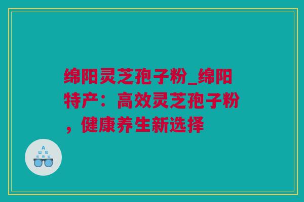 绵阳灵芝孢子粉_绵阳特产：高效灵芝孢子粉，健康养生新选择