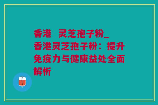 香港  灵芝孢子粉_香港灵芝孢子粉：提升免疫力与健康益处全面解析