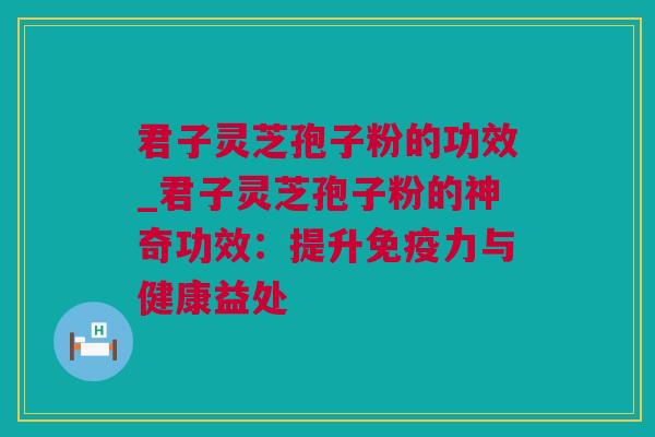 君子灵芝孢子粉的功效_君子灵芝孢子粉的神奇功效：提升免疫力与健康益处