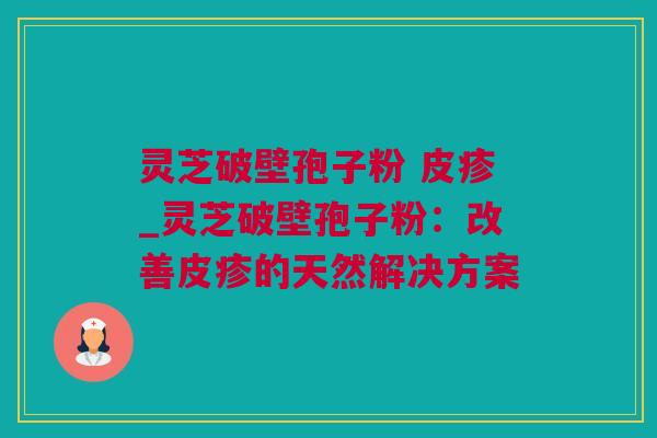 灵芝破壁孢子粉 皮疹_灵芝破壁孢子粉：改善皮疹的天然解决方案
