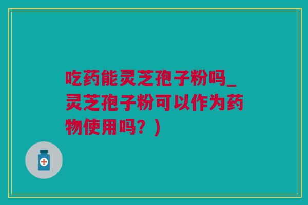 吃药能灵芝孢子粉吗_灵芝孢子粉可以作为药物使用吗？)