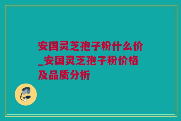安国灵芝孢子粉什么价_安国灵芝孢子粉价格及品质分析