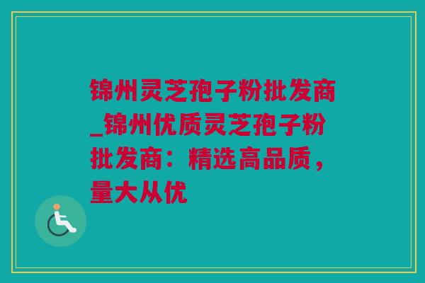 锦州灵芝孢子粉批发商_锦州优质灵芝孢子粉批发商：精选高品质，量大从优