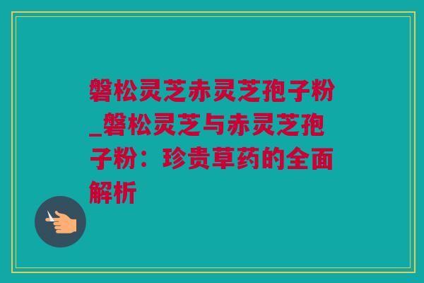 磐松灵芝赤灵芝孢子粉_磐松灵芝与赤灵芝孢子粉：珍贵草药的全面解析