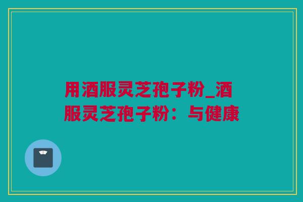 用酒服灵芝孢子粉_酒服灵芝孢子粉：与健康