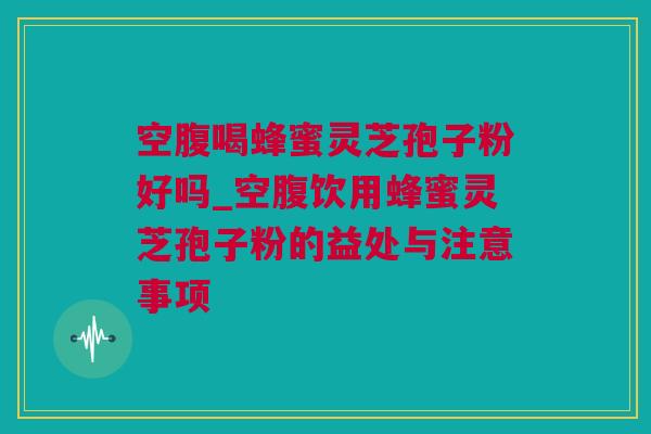 空腹喝蜂蜜灵芝孢子粉好吗_空腹饮用蜂蜜灵芝孢子粉的益处与注意事项