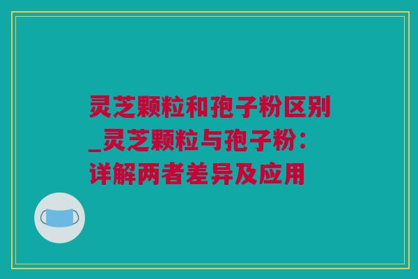 灵芝颗粒和孢子粉区别_灵芝颗粒与孢子粉：详解两者差异及应用