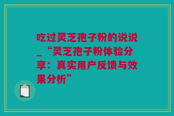 吃过灵芝孢子粉的说说_“灵芝孢子粉体验分享：真实用户反馈与效果分析”