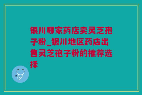 银川哪家药店卖灵芝孢子粉_银川地区药店出售灵芝孢子粉的推荐选择