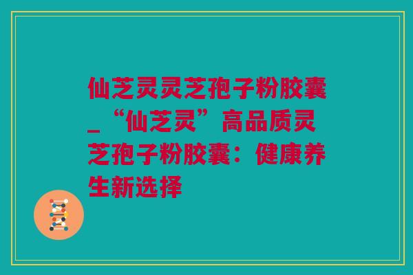 仙芝灵灵芝孢子粉胶囊_“仙芝灵”高品质灵芝孢子粉胶囊：健康养生新选择