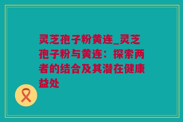 灵芝孢子粉黄连_灵芝孢子粉与黄连：探索两者的结合及其潜在健康益处