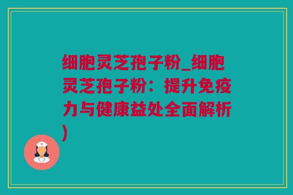 细胞灵芝孢子粉_细胞灵芝孢子粉：提升免疫力与健康益处全面解析)