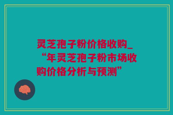 灵芝孢子粉价格收购_“年灵芝孢子粉市场收购价格分析与预测”