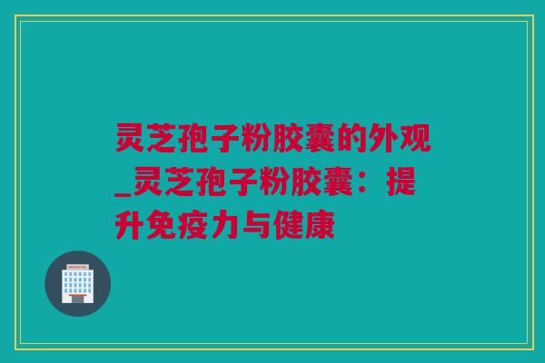 灵芝孢子粉胶囊的外观_灵芝孢子粉胶囊：提升免疫力与健康