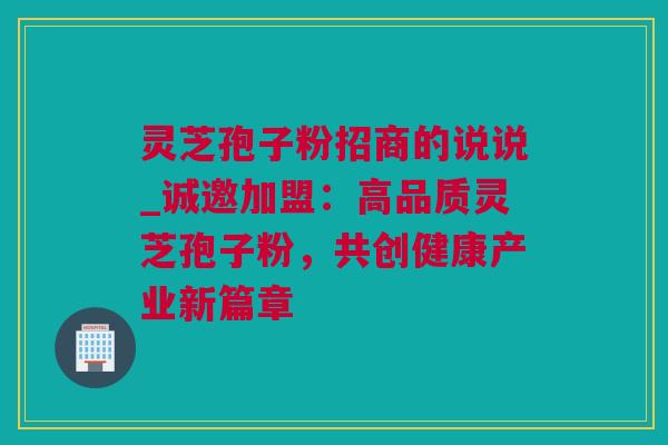 灵芝孢子粉招商的说说_诚邀加盟：高品质灵芝孢子粉，共创健康产业新篇章