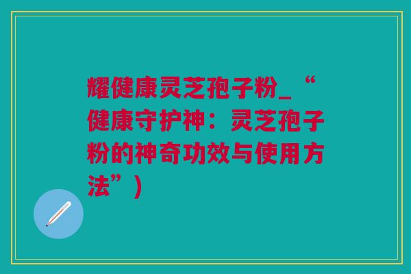 耀健康灵芝孢子粉_“健康守护神：灵芝孢子粉的神奇功效与使用方法”)