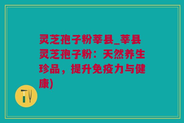 灵芝孢子粉莘县_莘县灵芝孢子粉：天然养生珍品，提升免疫力与健康)