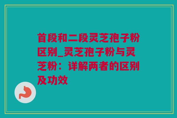 首段和二段灵芝孢子粉区别_灵芝孢子粉与灵芝粉：详解两者的区别及功效