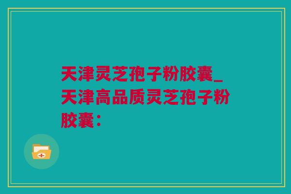 天津灵芝孢子粉胶囊_天津高品质灵芝孢子粉胶囊：