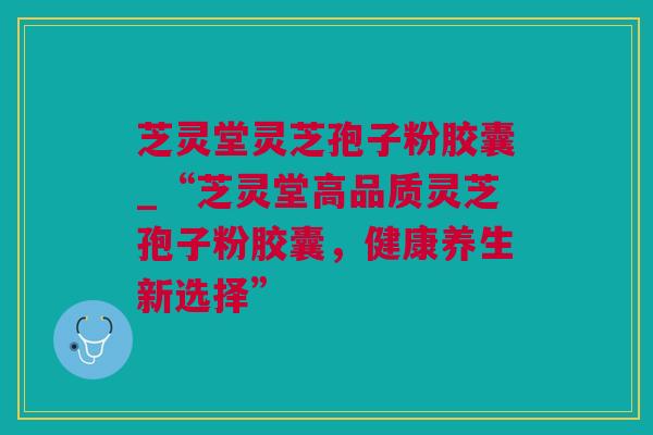 芝灵堂灵芝孢子粉胶囊_“芝灵堂高品质灵芝孢子粉胶囊，健康养生新选择”