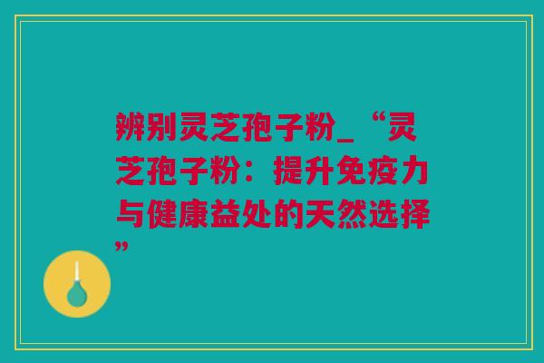辨别灵芝孢子粉_“灵芝孢子粉：提升免疫力与健康益处的天然选择”