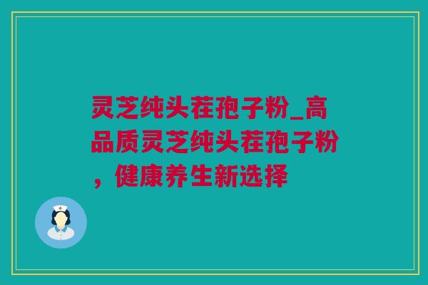 灵芝纯头茬孢子粉_高品质灵芝纯头茬孢子粉，健康养生新选择