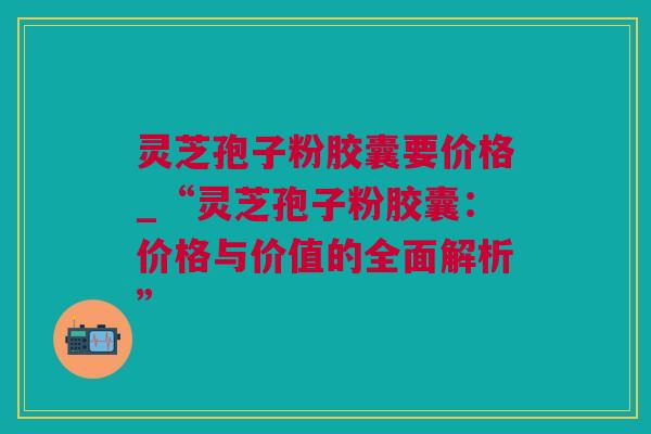 灵芝孢子粉胶囊要价格_“灵芝孢子粉胶囊：价格与价值的全面解析”