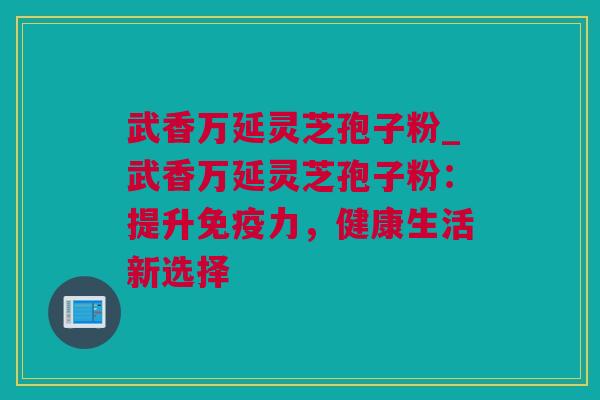 武香万延灵芝孢子粉_武香万延灵芝孢子粉：提升免疫力，健康生活新选择