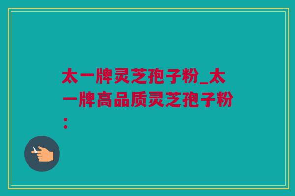 太一牌灵芝孢子粉_太一牌高品质灵芝孢子粉：