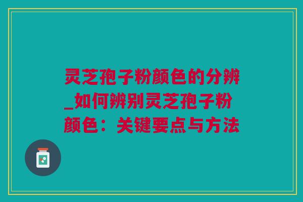 灵芝孢子粉颜色的分辨_如何辨别灵芝孢子粉颜色：关键要点与方法