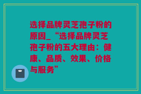 选择品牌灵芝孢子粉的原因_“选择品牌灵芝孢子粉的五大理由：健康、品质、效果、价格与服务”