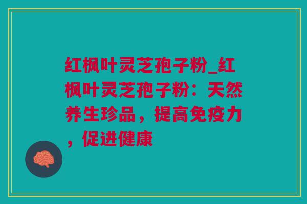 红枫叶灵芝孢子粉_红枫叶灵芝孢子粉：天然养生珍品，提高免疫力，促进健康