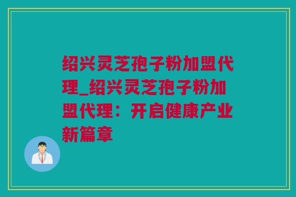 绍兴灵芝孢子粉加盟代理_绍兴灵芝孢子粉加盟代理:开启健康产业新篇章 绍兴灵芝孢子粉加盟代理_绍兴灵芝孢子粉加盟代理:开启健康产业新篇章