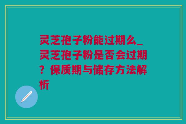 灵芝孢子粉能过期么_灵芝孢子粉是否会过期？保质期与储存方法解析