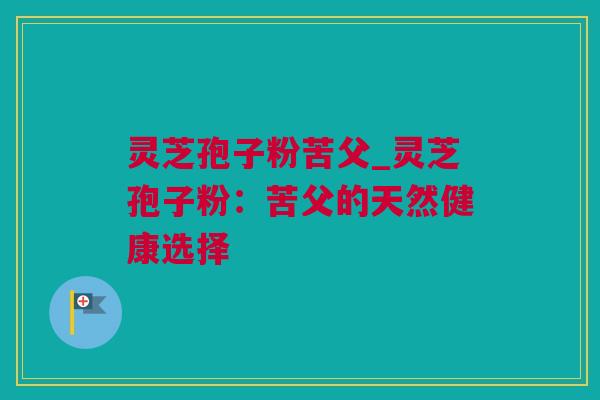 灵芝孢子粉苦父_灵芝孢子粉：苦父的天然健康选择