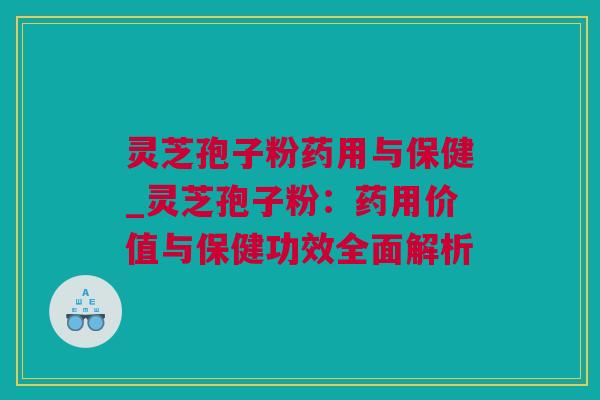 灵芝孢子粉药用与保健_灵芝孢子粉：药用价值与保健功效全面解析