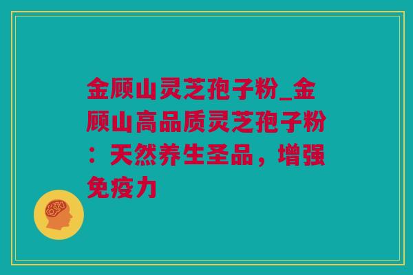 金顾山灵芝孢子粉_金顾山高品质灵芝孢子粉：天然养生圣品，增强免疫力