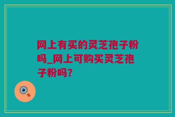 网上有买的灵芝孢子粉吗_网上可购买灵芝孢子粉吗？