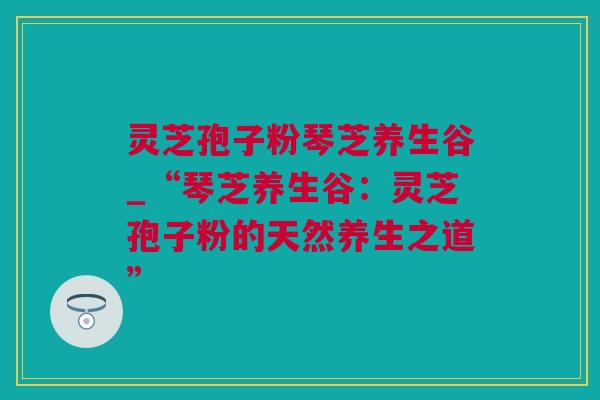 灵芝孢子粉琴芝养生谷_“琴芝养生谷：灵芝孢子粉的天然养生之道”