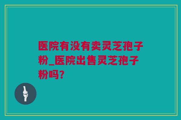 医院有没有卖灵芝孢子粉_医院出售灵芝孢子粉吗？